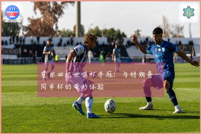 霍尔回忆世俱杯夺冠：与特朗普一同举杯的奇妙体验