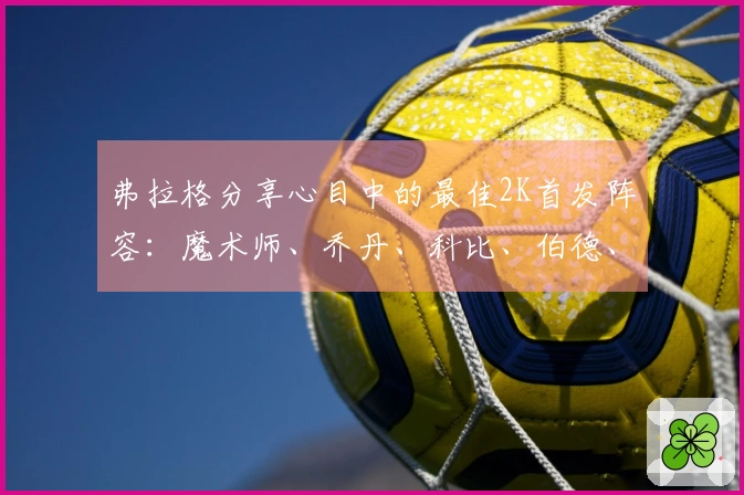 弗拉格分享心目中的最佳2K首发阵容：魔术师、乔丹、科比、伯德、贾巴尔