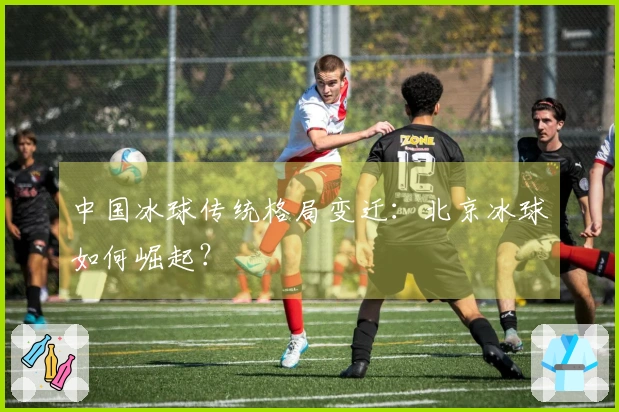 中国冰球传统格局变迁：北京冰球如何崛起？