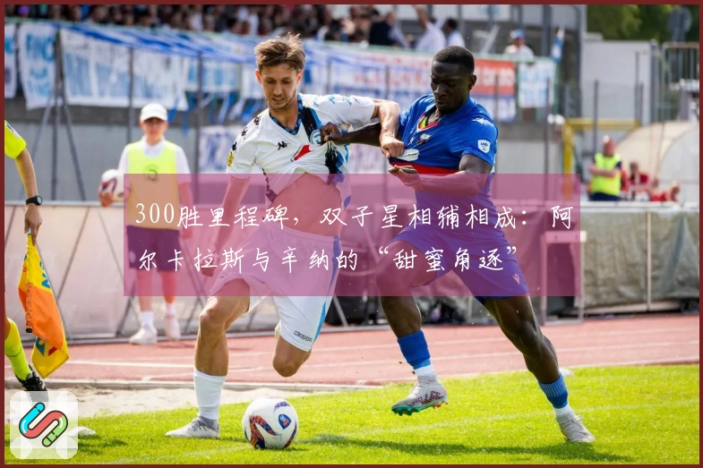 300胜里程碑，双子星相辅相成：阿尔卡拉斯与辛纳的“甜蜜角逐”