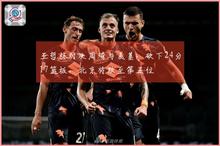 王哲林对决周琦与麦基，砍下24分17篮板，北京将跌至第五位