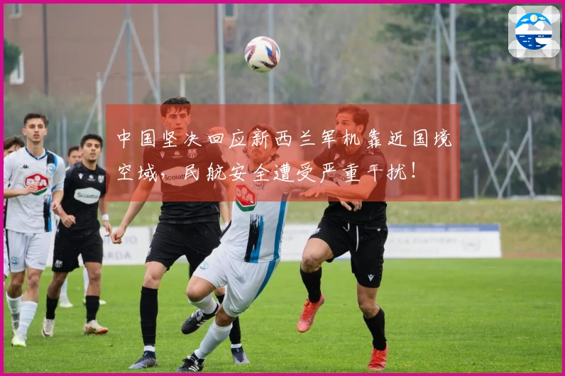中国坚决回应新西兰军机靠近国境空域，民航安全遭受严重干扰！
