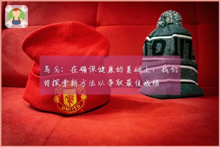 乌戈：在确保健康的基础上，我们将探索新方法以争取最佳成绩