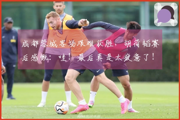 成都蓉城客场艰难获胜，胡荷韬赛后感慨：哇！最后真是太疲惫了！
