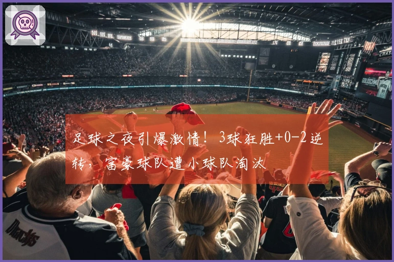 足球之夜引爆激情！3球狂胜+0-2逆转，富豪球队遭小球队淘汰