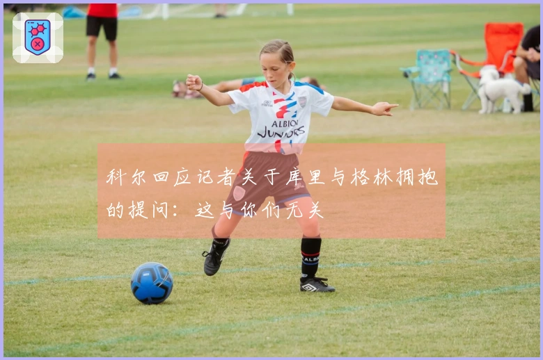 科尔回应记者关于库里与格林拥抱的提问：这与你们无关