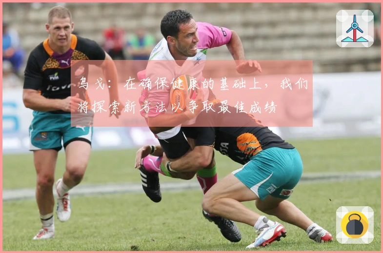 乌戈：在确保健康的基础上，我们将探索新方法以争取最佳成绩