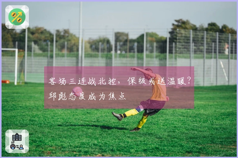 客场三连战北控，保级或送温暖？邱彪态度成为焦点