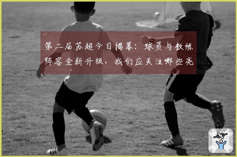 第二届苏超今日揭幕：球员与教练阵容全新升级，我们应关注哪些亮点