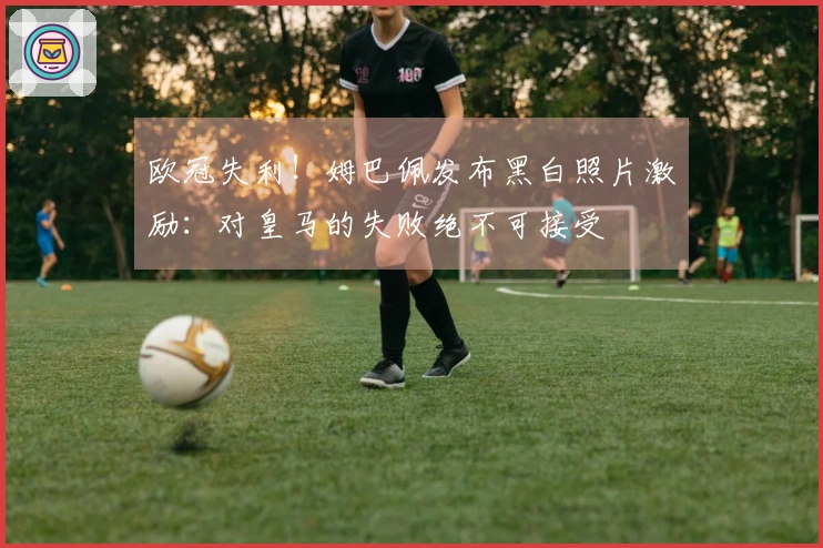 欧冠失利！姆巴佩发布黑白照片激励：对皇马的失败绝不可接受