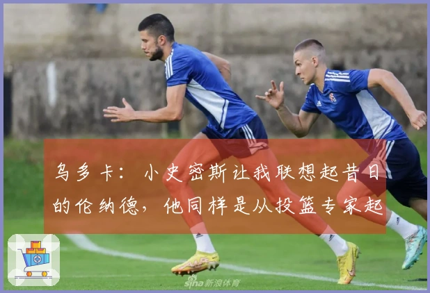 乌多卡：小史密斯让我联想起昔日的伦纳德，他同样是从投篮专家起家的